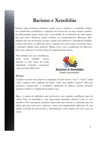 Embora sejam fenómenos distintos, muitas vezes o racismo e a xenofobia, podem
ser considerados semelhantes e originários da mesma raiz, ou seja, acontece quando
um determinado grupo social sente a necessidade de se distanciar de outro grupo
que, por razões históricas, possui tradições ou comportamentos diferentes. Esta
antipatia gera um movimento em que o grupo mais poderoso e homogéneo hostiliza
o grupo mais fraco, ou diferente, pois o segundo não aceita seguir as mesmas regras
e princípios ditados pelo primeiro. Muitas vezes, com a justificação da diferença
física, que acaba por se tornar a base do comportamento racista.
5
Racismo e Xenofobia
Racismo
A palavra racismo tem origem na conjugação de dois termos: “raça” e “ismo”, sendo
“raça” a palavra mãe, originária do Latim, “ratio” que significa “espécie”. Para que
possamos compreender o verdadeiro significado da palavra racismo devemos
primeiro conhecer o significado da palavra raça.
Raça é o grupo de indivíduos que pertencem a um conjunto semelhante, quer de
ordem física ou psicológica e que apresentam princípios idênticos entre os seus
membros. Por conseguinte, podemos depreender que racismo é o princípio que nos
indica que uma certa raça é superior a outra com singularidades diferentes. É uma
atitude recheada de preconceitos e discriminação contra sujeitos de certas raças ou
etnias.
Não obstante das suas semelhanças,
neste nosso trabalho, iremos
abordar os dois temas de modo
individual, tentando caracterizar
cada uma desta diferenças.
 
