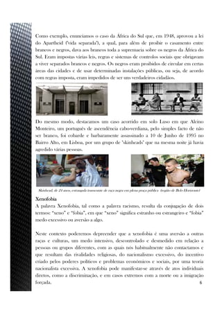 Como exemplo, enunciamos o caso da África do Sul que, em 1948, aprovou a lei
do Apartheid ("vida separada"), a qual, para além de proibir o casamento entre
brancos e negros, dava aos brancos toda a supremacia sobre os negros da África do
Sul. Eram impostas várias leis, regras e sistemas de controlos sociais que obrigavam
a viver separados brancos e negros. Os negros eram proibidos de circular em certas
áreas das cidades e de usar determinadas instalações públicas, ou seja, de acordo
com regras imposta, eram impedidos de ser uns verdadeiros cidadãos.
6
Skinhead, de 24 anos, estrangula transeunte de raça negra em plena praça pública (região de Belo Horizonte)
Xenofobia
A palavra Xenofobia, tal como a palavra racismo, resulta da conjugação de dois
termos: “xeno” e “fobia”, em que “xeno” significa estranho ou estrangeiro e “fobia”
medo excessivo ou aversão a algo.
Neste contexto poderemos depreender que a xenofobia é uma aversão a outras
raças e culturas, um medo intensivo, descontrolado e desmedido em relação a
pessoas ou grupos diferentes, com as quais nós habitualmente não contactamos e
que resultam das rivalidades religiosas, do nacionalismo excessivo, do incentivo
criado pelos poderes políticos e problemas económicos e sociais, por uma teoria
nacionalista excessiva. A xenofobia pode manifestar-se através de atos individuais
diretos, como a discriminação, e em casos extremos com a morte ou a imigração
forçada.
Do mesmo modo, destacamos um caso acorrido em solo Luso em que Alcino
Monteiro, um português de ascendência cabo-verdiana, pelo simples facto de não
ser branco, foi cobarde e barbaramente assassinado a 10 de Junho de 1995 no
Bairro Alto, em Lisboa, por um grupo de "skinheads" que na mesma noite já havia
agredido várias pessoas.
 