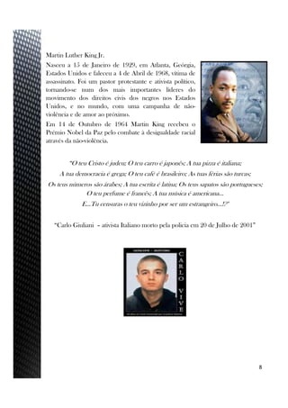 Martin Luther King Jr.
Nasceu a 15 de Janeiro de 1929, em Atlanta, Geórgia,
Estados Unidos e faleceu a 4 de Abril de 1968, vítima de
assassinato. Foi um pastor protestante e ativista político,
tornando-se num dos mais importantes líderes do
movimento dos direitos civis dos negros nos Estados
Unidos, e no mundo, com uma campanha de não-
violência e de amor ao próximo.
Em 14 de Outubro de 1964 Martin King recebeu o
Prémio Nobel da Paz pelo combate à desigualdade racial
através da não-violência.
8
“O teu Cristo é judeu; O teu carro é japonês; A tua pizza é italiana;
A tua democracia é grega; O teu café é brasileiro; As tuas férias são turcas;
Os teus números são árabes; A tua escrita é latina; Os teus sapatos são portugueses;
O teu perfume é francês; A tua música é americana…
E…Tu censuras o teu vizinho por ser um estrangeiro…!?"
“Carlo Giuliani – ativista Italiano morto pela policia em 20 de Julho de 2001”
 