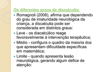 Os diferentes graus de discalculia:
 Romagnoli (2008), afirma que dependendo
do grau de imaturidade neurológica da
criança, a discalculia pode ser
considerada em distintos graus:
 Leve - os diacalcúlico reage
favoravelmente à intervenção terapêutica;
 Médio - configura o quadro da maioria dos
que apresentam dificuldade específicas
em matemática;
 Limite - quando apresenta lesão
meurológica, gerando algum defice de
atenção:
 