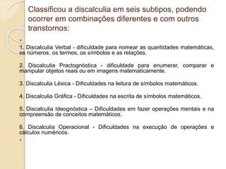Classificou a discalculia em seis subtipos, podendo
ocorrer em combinações diferentes e com outros
transtornos:

1. Discalculia Verbal - dificuldade para nomear as quantidades matemáticas,
os números, os termos, os símbolos e as relações.
2. Discalculia Practognóstica - dificuldade para enumerar, comparar e
manipular objetos reais ou em imagens matematicamente.
3. Discalculia Léxica - Dificuldades na leitura de símbolos matemáticos.
4. Discalculia Gráfica - Dificuldades na escrita de símbolos matemáticos.
5. Discalculia Ideognóstica – Dificuldades em fazer operações mentais e na
compreensão de conceitos matemáticos.
6. Discalculia Operacional - Dificuldades na execução de operações e
cálculos numéricos.

 