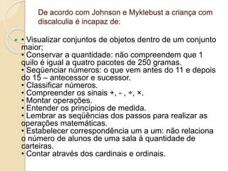 De acordo com Johnson e Myklebust a criança com
discalculia é incapaz de:
 • Visualizar conjuntos de objetos dentro de um conjunto
maior;
• Conservar a quantidade: não compreendem que 1
quilo é igual a quatro pacotes de 250 gramas.
• Seqüenciar números: o que vem antes do 11 e depois
do 15 – antecessor e sucessor.
• Classificar números.
• Compreender os sinais +, - , ÷, ×.
• Montar operações.
• Entender os princípios de medida.
• Lembrar as seqüências dos passos para realizar as
operações matemáticas.
• Estabelecer correspondência um a um: não relaciona
o número de alunos de uma sala à quantidade de
carteiras.
• Contar através dos cardinais e ordinais.
 