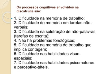 Os processos cognitivos envolvidos na
discalculia são:
 1. Dificuldade na memória de trabalho;
2. Dificuldade de memória em tarefas não-
verbais;
3. Dificuldade na soletração de não-palavras
(tarefas de escrita);
4. Não há problemas fonológicos;
5. Dificuldade na memória de trabalho que
implica contagem;
6. Dificuldade nas habilidades visuo-
espaciais;
7. Dificuldade nas habilidades psicomotoras
e perceptivo-táteis.
 