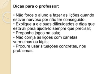 Dicas para o professor:
• Não force o aluno a fazer as lições quando
estiver nervoso por não ter conseguido;
• Explique a ele suas dificuldades e diga que
está ali para ajudá-lo sempre que precisar;
• Proponha jogos na sala;
• Não corrija as lições com canetas
vermelhas ou lápis;
• Procure usar situações concretas, nos
problemas.
 