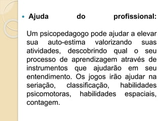  Ajuda do profissional:
Um psicopedagogo pode ajudar a elevar
sua auto-estima valorizando suas
atividades, descobrindo qual o seu
processo de aprendizagem através de
instrumentos que ajudarão em seu
entendimento. Os jogos irão ajudar na
seriação, classificação, habilidades
psicomotoras, habilidades espaciais,
contagem.
 
