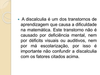  A discalculia é um dos transtornos de
aprendizagem que causa a dificuldade
na matemática. Este transtorno não é
causado por deficiência mental, nem
por déficits visuais ou auditivos, nem
por má escolarização, por isso é
importante não confundir a discalculia
com os fatores citados acima.
 