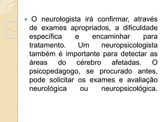  O neurologista irá confirmar, através
de exames apropriados, a dificuldade
específica e encaminhar para
tratamento. Um neuropsicologista
também é importante para detectar as
áreas do cérebro afetadas. O
psicopedagogo, se procurado antes,
pode solicitar os exames e avaliação
neurológica ou neuropsicológica.
 