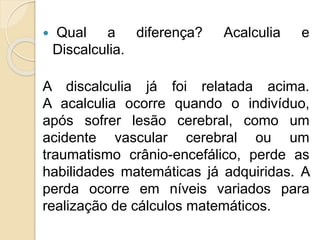  Qual a diferença? Acalculia e
Discalculia.
A discalculia já foi relatada acima.
A acalculia ocorre quando o indivíduo,
após sofrer lesão cerebral, como um
acidente vascular cerebral ou um
traumatismo crânio-encefálico, perde as
habilidades matemáticas já adquiridas. A
perda ocorre em níveis variados para
realização de cálculos matemáticos.
 