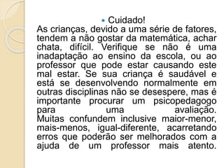  Cuidado!
As crianças, devido a uma série de fatores,
tendem a não gostar da matemática, achar
chata, difícil. Verifique se não é uma
inadaptação ao ensino da escola, ou ao
professor que pode estar causando este
mal estar. Se sua criança é saudável e
está se desenvolvendo normalmente em
outras disciplinas não se desespere, mas é
importante procurar um psicopedagogo
para uma avaliação.
Muitas confundem inclusive maior-menor,
mais-menos, igual-diferente, acarretando
erros que poderão ser melhorados com a
ajuda de um professor mais atento.
 