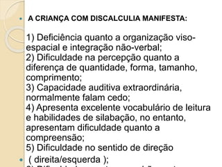  A CRIANÇA COM DISCALCULIA MANIFESTA:
1) Deficiência quanto a organização viso-
espacial e integração não-verbal;
2) Dificuldade na percepção quanto a
diferença de quantidade, forma, tamanho,
comprimento;
3) Capacidade auditiva extraordinária,
normalmente falam cedo;
4) Apresenta excelente vocabulário de leitura
e habilidades de silabação, no entanto,
apresentam dificuldade quanto a
compreensão;
5) Dificuldade no sentido de direção
 ( direita/esquerda );
 