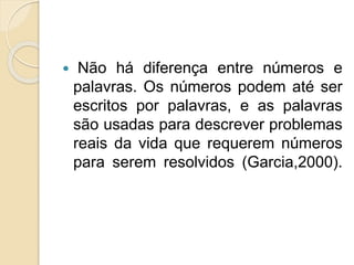  Não há diferença entre números e
palavras. Os números podem até ser
escritos por palavras, e as palavras
são usadas para descrever problemas
reais da vida que requerem números
para serem resolvidos (Garcia,2000).
 