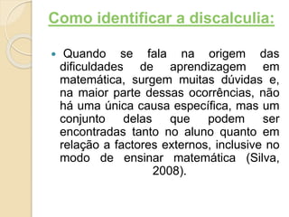 Como identificar a discalculia:
 Quando se fala na origem das
dificuldades de aprendizagem em
matemática, surgem muitas dúvidas e,
na maior parte dessas ocorrências, não
há uma única causa específica, mas um
conjunto delas que podem ser
encontradas tanto no aluno quanto em
relação a factores externos, inclusive no
modo de ensinar matemática (Silva,
2008).
 