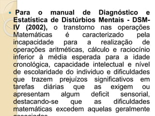 Para o manual de Diagnóstico e
Estatística de Distúrbios Mentais - DSM-
IV (2002), o transtorno nas operações
Matemáticas é caracterizado pela
incapacidade para a realização de
operações aritméticas, cálculo e raciocínio
inferior à média esperada para a idade
cronológica, capacidade intelectual e nível
de escolaridade do individuo e dificuldades
que trazem prejuízos significativos em
tarefas diárias que as exigem ou
apresentam algum deficit sensorial,
destacando-se que as dificuldades
matemáticas excedem aquelas geralmente
 