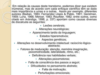  Em relação às causas deste transtorno, podemos dizer que existem
inúmeras, mas de acordo com cada enfoque científico têm se dado
mais importância a umas e a outras. Assim por exemplo, diferentes
autores (Badian, 1983; Fernandez Llopis & Pablo, 1991; Gerstman,
1959; Luria, 1966; Mercer, 1983; Rourkler, 1982; entre outros, como
citado em Arándiga, 1998, p. 337) apontam como causas diversas
de discalculia as seguintes:
 Lesões cerebrais;
 Alterações neurológicas;
 Aparecimento tardio da linguagem;
 Estados hiperemotivos;
 Aspectos genéticos;
 Alterações no desenvolvimento intelectual: raciocínio lógico-
abstracto;
 Fatores de maduração: atenção, memória imaginação,
psicomotricidade, lateralidade, ritmo, etc.;
 Deficiência nas habilidades verbais;
 Alterações psicomotoras;
 Falta de consciência dos passos a seguir;
 Dificuldades no pensamento abstrato;
 Falta de motivação;
 Perturbações emocionais;
 