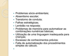  Problemas sócio-ambientais;
 Absentismo escolar;
 Transtorno de conduta;
 Falhas estratégicas;
 Lentidão na resposta;
 Problemas de memória para automatizar as
combinações numéricas básicas;
 Utilização de uma linguagem inadequada para
crianças;
 Escassez de conhecimentos prévios;
 Falta de automatização dos procedimentos
simples do cálculo.

 