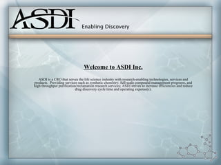 Welcome to ASDI Inc.
   ASDI is a CRO that serves the life science industry with research-enabling technologies, services and
products. Providing services such as synthetic chemistry, full-scale compound management programs, and
high throughput purification/reclamation research services; ASDI strives to increase efficiencies and reduce
                            drug discovery cycle time and operating expense(s).
 