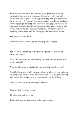 As discussed earlier in this course, your personal teaching
philosophy is a work in progress. During week 8, you will
revisit and revise your teaching philosophy that you submitted
during week 1. As part of this assignment, you should evaluate
your original philosophy and include a one-page discussion of
how your thoughts and ideas about teaching have changed and
developed during this course. Guidelines for revising your
teaching philosophy and the one-page discussion are below.
Assignment Guidelines
Revised Personal Teaching Philosophy (3–5 pages)
Reflect on the teaching principles and practices discussed
during the course.
What did you learn about teaching that you did not know prior
to this course?
What stood out as important to you over the past 8 weeks?
Consider how you might expand, adapt, or change your original
philosophy to your current perspective on teaching (or you may
feel compelled to take it in a completely new direction).
Your revised teaching philosophy should:
Have a clear focus or theme.
Be authentic and personal.
Relay who you are (or aspire to be) as a teacher.
 