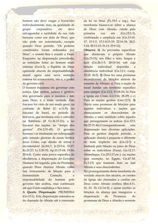 homem não deve vingar o homicídio
individualmente, mas, na qualidade de
grupo corporativo, ele deve
salvaguardar a santidade da sua vida
humana como um dom de Deus, que
não pode ser exterminado, excepto
quando Deus permite. “Os poderes
constituídos foram ordenados por
Deus”, e resistir-lhes é resistir a Deus.
Enquanto, na dispensação precedente,
as restrições feitas ao homem eram
internas (Gn.6:3), o Espírito de Deus
operando através da responsabilidade
moral, agora uma nova restrição
externa foi acrescentada, isto é, o poder
do governo civil.
O homem fracassou em governar com
justiça. Que ambos, judeus e gentios,
têm governado para si mesmos e não
para Deus, é a triste verdade. Este
fracasso foi visto de um modo geral, na
confusão de Babel (G n.11:9); no
fracasso de Israel, no período da
teocracia, que terminou com o cativeiro
na Babilónia (II Cr.36.15-21); e no
fracasso das nações, no “tempo dos
gentios” (Dn.2:31-45). O governo
humano vai finalmente ser sobrepujado
pelo reinado glorioso de nosso Senhor
Jesus Cristo, cujo direito de reinar é
incontestável (Is.9:6-7; Jr.23:5-6; 33:17;
Ez.21:27; Lc.1:30-33; Ap.11:15-18; 19:16;
20:4-6). Como uma prova específica da
obediência, a dispensação do Governo
Humano foi seguida, pela da Promessa,
quando Deus chamou Abraão como
Seu instrumento de bênção para a
humanidade. Contudo, a
responsabilidade do homem pelo
governo não acabou, mas continuará
até que Cristo estabeleça o Seu reino.
A Quarta Dispensação: PROMESSA
(Gn.12:1). Esta dispensação estendeu-se
da chamada de Abraão até à concessão
da lei no Sinai (Êx.19:3 e seg.). Sua
mordomia baseava-se sobre a aliança
de Deus com Abraão, citada pela
primeira vez em (Gn.12:1-3),
confirmada e ampliada em (Gn.13:14-
17; 15:1-7; 17:1-8,15-19; 22:16-18; 26:2-
5,24; 28:13-15; 31:13; 35:9-12).
Observe: 1) As provisões específicas
que afectavam o próprio Abraão
(Gn.15:15), seu filho e neto, Isaque e
Jacó (Gn.26:1-5; 28:10-16) sob cuja
bênção individual dependia a
obediência individual (Gn.12:1; comp.
22:18; 26:5). 2) Deus fez uma promessa
incondicional de bênçãos através da
semente de Abraão: a) Para a nação de
Israel herdar um território específico
para sempre (Gn.12:2; 15:18-21) b) Para
a Igreja em Cristo (Gl.3:16; 28-29) e c)
Para as nações gentias (Gén.12:3). 3)
Havia uma promessa de bênçãos para
aqueles indivíduos e nações que
abençoassem os descendentes de
Abraão, e uma maldição sobre aqueles
que perseguissem os judeus (Gn.12:3;
Mt.25:31-46).Consequentemente esta
dispensação tem diversas aplicações.
Para os gentios daquele período, a
aplicação directa é pequena e diferente
do teste implícito em (Gn.12:3) e
ilustrada pela bênção ou juízo de Deus
sobre os indivíduos (Faraó, Gn.12.17;
Abimeleque, Gn.20:3,17,etc.), ou nações
(por exemplo, no Egipto, Gn.47-50;
Êx.1:15) que trataram bem ou mal
Abraão e seus descendentes.
No prosseguimento desta mordomia da
verdade através dos séculos, os crentes
da Igreja são chamados a confiar em
Deus como Abraão confiou (Rm.4:11,
16, 23- 25; Gl.3:6-9), e assim receber as
bênçãos da aliança que inaugurou a
dispensação da Promessa. As
promessas de Deus a Abraão e semente
 