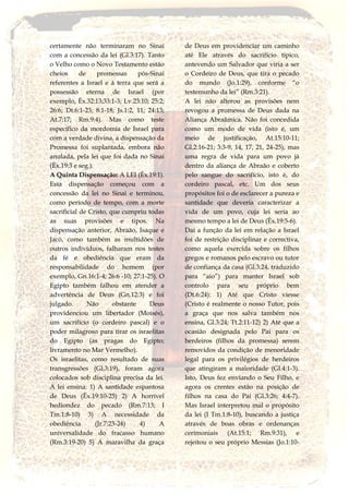 certamente não terminaram no Sinai
com a concessão da lei (Gl.3:17). Tanto
o Velho como o Novo Testamento estão
cheios de promessas pós-Sinai
referentes a Israel e à terra que será a
possessão eterna de Israel (por
exemplo, Êx.32:13;33:1-3; Lv.23:10; 25:2;
26:6; Dt.6:1-23; 8:1-18; Js.1:2, 11; 24:13;
At.7:17; Rm.9:4). Mas como teste
específico da mordomia de Israel para
com a verdade divina, a dispensação da
Promessa foi suplantada, embora não
anulada, pela lei que foi dada no Sinai
(Èx.19:3 e seg.).
A Quinta Dispensação: A LEI (Êx.19:1).
Esta dispensação começou com a
concessão da lei no Sinai e terminou,
como período de tempo, com a morte
sacrificial de Cristo, que cumpriu todas
as suas provisões e tipos. Na
dispensação anterior, Abraão, Isaque e
Jacó, como também as multidões de
outros indivíduos, falharam nos testes
da fé e obediência que eram da
responsabilidade do homem (por
exemplo, Gn.16:1-4; 26:6 -10; 27:1-25). O
Egipto também falhou em atender a
advertência de Deus (Gn.12:3) e foi
julgado. Não obstante Deus
providenciou um libertador (Moisés),
um sacrifício (o cordeiro pascal) e o
poder milagroso para tirar os israelitas
do Egipto (as pragas do Egipto;
livramento no Mar Vermelho).
Os israelitas, como resultado de suas
transgressões (Gl.3:19), foram agora
colocados sob disciplina precisa da lei.
A lei ensina: 1) A santidade espantosa
de Deus (Êx.19:10-25) 2) A horrível
hediondez do pecado (Rm.7:13; I
Tm.1:8-10) 3) A necessidade da
obediência (Jr.7:23-24) 4) A
universalidade do fracasso humano
(Rm.3:19-20) 5) A maravilha da graça
de Deus em providenciar um caminho
até Ele através do sacrifício típico,
antevendo um Salvador que viria a ser
o Cordeiro de Deus, que tira o pecado
do mundo (Jo.1:29), conforme “o
testemunho da lei” (Rm.3:21).
A lei não alterou as provisões nem
revogou a promessa de Deus dada na
Aliança Abraãmica. Não foi concedida
como um modo de vida (isto é, um
meio de justificação, At.15:10-11;
Gl.2:16-21; 3:3-9, 14, 17, 21, 24-25), mas
uma regra de vida para um povo já
dentro da aliança de Abraão e coberto
pelo sangue do sacrifício, isto é, do
cordeiro pascal, etc. Um dos seus
propósitos foi o de esclarecer a pureza e
santidade que deveria caracterizar a
vida de um povo, cuja lei seria ao
mesmo tempo a lei de Deus (Êx.19:5-6).
Daí a função da lei em relação a Israel
foi de restrição disciplinar e correctiva,
como aquela exercida sobre os filhos
gregos e romanos pelo escravo ou tutor
de confiança da casa (Gl.3:24, traduzido
para “aio”) para manter Israel sob
controlo para seu próprio bem
(Dt.6:24): 1) Até que Cristo viesse
(Cristo é realmente o nosso Tutor, pois
a graça que nos salva também nos
ensina, Gl.3:24; Tt.2:11-12) 2) Até que a
ocasião designada pelo Pai para os
herdeiros (filhos da promessa) serem
removidos da condição de menoridade
legal para os privilégios de herdeiros
que atingiram a maioridade (Gl.4:1-3).
Isto, Deus fez enviando o Seu Filho, e
agora os crentes estão na posição de
filhos na casa do Pai (Gl.3:26; 4:4-7).
Mas Israel interpretou mal o propósito
da lei (I Tm.1:8-10), buscando a justiça
através de boas obras e ordenanças
cerimoniais (At.15:1; Rm.9:31), e
rejeitou o seu próprio Messias (Jo.1:10-
 