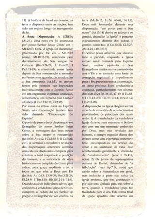 11). A história de Israel no deserto, na
terra e dispersos entre as nações, tem
sido um registo longo de transgressão
da lei.
A Sexta Dispensação: A IGREJA
(At.2:1). Uma nova era foi anunciada
por nosso Senhor Jesus Cristo em -
Mt.12:47; 13:52. A Igreja foi claramente
profetizada por Ele em – Mt.16:18
(comp. Mt.18:15-19), comprada pelo
derramamento do Seu sangue no
Calvário (Rm.3:24-25; I Co.6:20; I
Pe.1:18-19), e constituída como Igreja
depois de Sua ressurreição e ascensão
no Pentecostes quando, de acordo com
a Sua promessa (At.1:5), os crentes
foram pela primeira vez baptizados
individualmente com o Espírito Santo
em um organismo espiritual unificado,
semelhante a um corpo do qual Cristo é
a Cabeça (I Co.12:12-13; Cl.2:19).
Por causa da ênfase dada ao Espírito
Santo, esta dispensação também tem
sido chamada “Dispensação do
Espírito”.
O ponto de prova desta dispensação é o
Evangelho de nosso Senhor Jesus
Cristo, a mensagem das boas novas
sobre a Sua morte e ressurreição
(Jo.19:30; At.4:12; I Co.15:3-5; II Co.5:21;
etc.). A contínua e cumulativa revelação
das dispensações anteriores combina
com esta revelação mais completa para
enfatizar a total iniquidade e perdição
do homem, e a suficiência da obra
historicamente completa de Cristo para
salvar, pela graça, mediante a fé, a
todos os que vêm a Deus por Ele
(Jo.14:6; At.10:43; 13:38-39; Rm.3:21-26;
Ef.2:8-9, I Tm.4:10; Hb.10:12-14; 11:6).
Quando aqueles indivíduos salvos, que
compõem a verdadeira Igreja de Cristo,
cumprem as ordens do seu Senhor de
pregar o Evangelho até aos confins da
terra (Mc.16:15; Lc.24: 46-48; At.1:8),
Deus está formando, durante esta
dispensação, “um povo para o Seu
nome” (At.15:14) dentre os judeus e os
gentios, chamado “a Igreja” e portanto
especialmente distinto dos judeus e
gentios como tais (I Co.10:32; Gl.3:27-
28; Ef.2:11-18; 3:5-6).
O Senhor Jesus advertiu que durante
todo o período, enquanto a Igreja
estiver sendo formada pelo Espírito
Santo, muitos rejeitarão o Seu
Evangelho e muitos outros pretenderão
crer n’Ele e se tornarão uma fonte de
corrupção espiritual e impedimento
para o Seu propósito nesta dispensação,
na igreja professa. Estes produzirão a
apostasia, particularmente nos últimos
dias (Mt.13:24-30, 36-40, 47-49; II Ts.2:5-
8; I Tm.4:1-2; II Tm.3:1; 4:3-4; II Pe.2:1-2;
I Jo.2:18-20).
A dispensação da Igreja chegará ao fim
através de uma série de acontecimentos
profetizados, os principais dos quais
serão: 1) A transladação da verdadeira
Igreja da terra para encontrar o Senhor
nos ares em um momento conhecido
por Deus, mas não revelado aos
homens, e sempre mantido diante dos
crentes como uma esperança iminente e
feliz, encorajando-os no serviço do
amor e na santidade de vida. Este
acontecimento geralmente é chamado
de “arrebatamento” (veja I Ts.417,
nota). 2) Os juízos da septuagésima
semana de Daniel, chamados de “a
tribulação” (veja Ap.7:14, nota) que
cairão sobre a humanidade em geral,
mas incluirão a parte não salva da
igreja professa, que terá apostatado e
por isso será deixada para trás sobre a
terra, quando a verdadeira Igreja for
trasladada para o céu. Esta forma final
da Igreja apóstata está descrita em
 