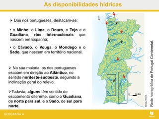 As disponibilidades hídricas
 Dos rios portugueses, destacam-se:
• o Minho, o Lima, o Douro, o Tejo e o
Guadiana, rios internacionais que
nascem em Espanha;
• o Cávado, o Vouga, o Mondego e o
Sado, que nascem em território nacional.
RedehidrográficadePortugalContinental.
 Na sua maioria, os rios portugueses
escoam em direção ao Atlântico, no
sentido nordeste-sudoeste, seguindo a
inclinação geral do relevo.
Todavia, alguns têm sentido de
escoamento diferente, como o Guadiana,
de norte para sul, e o Sado, de sul para
norte.
 