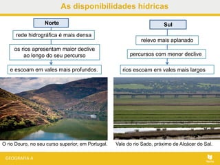 As disponibilidades hídricas
O rio Douro, no seu curso superior, em Portugal. Vale do rio Sado, próximo de Alcácer do Sal.
rios escoam em vales mais largos
Norte
rede hidrográfica é mais densa
os rios apresentam maior declive
ao longo do seu percurso
e escoam em vales mais profundos.
relevo mais aplanado
percursos com menor declive
Sul
 