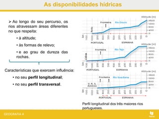 As disponibilidades hídricas
 Ao longo do seu percurso, os
rios atravessam áreas diferentes
no que respeita:
• à altitude;
• às formas de relevo;
• e ao grau de dureza das
rochas.
Perfil longitudinal dos três maiores rios
portugueses.
Características que exercem influência:
• no seu perfil longitudinal;
• no seu perfil transversal.
 