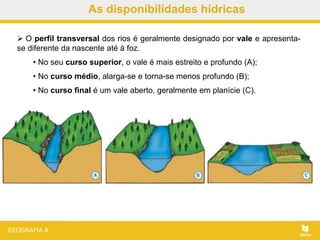 As disponibilidades hídricas
 O perfil transversal dos rios é geralmente designado por vale e apresenta-
se diferente da nascente até à foz.
• No seu curso superior, o vale é mais estreito e profundo (A);
• No curso médio, alarga-se e torna-se menos profundo (B);
• No curso final é um vale aberto, geralmente em planície (C).
 