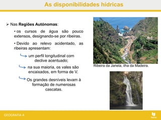 As disponibilidades hídricas
 Nas Regiões Autónomas:
• os cursos de água são pouco
extensos, designando-se por ribeiras.
• Devido ao relevo acidentado, as
ribeiras apresentam:
Ribeira da Janela, ilha da Madeira.
Os grandes desníveis levam à
formação de numerosas
cascatas.
um perfil longitudinal com
declive acentuado;
na sua maioria, os vales são
encaixados, em forma de V.
 