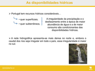 As disponibilidades hídricas
• quer superficiais;
• quer subterrâneos.
 A rede hidrográfica apresenta-se mais densa no norte e, embora o
caudal dos rios seja irregular em todo o país, essa irregularidade é maior
no sul.
 Portugal tem recursos hídricos consideráveis…
A irregularidade da precipitação e o
desfasamento entre a época de maior
abundância de água e a de maior
consumo são condicionantes das
disponibilidades hídricas.
 