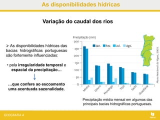 As disponibilidades hídricas
 As disponibilidades hídricas das
bacias hidrográficas portuguesas
são fortemente influenciadas:
• pela irregularidade temporal e
espacial da precipitação…
…que confere ao escoamento
uma acentuada sazonalidade.
Precipitação média mensal em algumas das
principais bacias hidrográficas portuguesas.
Variação do caudal dos rios
 