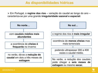 As disponibilidades hídricas
 Em Portugal, o regime dos rios – variação do caudal ao longo do ano –
caracteriza-se por uma grande irregularidade sazonal e espacial:
No norte…
com caudais médios mais
abundantes
a ocorrência de cheias é
frequente no inverno
no verão, dá-se a redução do
caudal em dois a três meses de
estiagem
No sul…
No verão, a redução dos caudais
pode chegar a seis meses de
estiagem ou mesmo secar.
o regime dos rios é mais irregular
ocorrência de menos cheias mas
mais torrenciais
podendo ultrapassar 300 a 400
vezes o caudal médio.
 