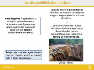As disponibilidades hídricas
• nas Regiões Autónomas, a
variação sazonal é menos
acentuada nos Açores mas
grande parte dos cursos de
água tem um regime
temporário e torrencial.
…provocando cheias rápidas,
devido ao declive e à pequena
dimensão das bacias
hidrográficas, que reduzem o
tempo de concentração.
Quando ocorrem precipitações
intensas, os caudais das ribeiras
atingem frequentemente volumes
elevados…
Tempo de concentração: tempo
que as ribeiras levam a escoar
toda a água das chuvas.
Cheias - Açores
 