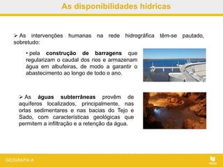 As disponibilidades hídricas
 As intervenções humanas na rede hidrográfica têm-se pautado,
sobretudo:
 As águas subterrâneas provêm de
aquíferos localizados, principalmente, nas
orlas sedimentares e nas bacias do Tejo e
Sado, com características geológicas que
permitem a infiltração e a retenção da água.
• pela construção de barragens que
regularizam o caudal dos rios e armazenam
água em albufeiras, de modo a garantir o
abastecimento ao longo de todo o ano.
 