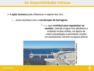 As disponibilidades hídricas
 A ação humana pode influenciar o regime dos rios…
• …como acontece com a construção de barragens:
que contribui para regularizar os
caudais, retendo a água nas albufeiras e
evitando muitas cheias, na época de
maior precipitação e permitindo manter
um escoamento mínimo na época estival.
BarragemdoAlqueva
 