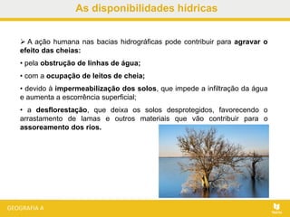 As disponibilidades hídricas
 A ação humana nas bacias hidrográficas pode contribuir para agravar o
efeito das cheias:
• pela obstrução de linhas de água;
• com a ocupação de leitos de cheia;
• devido à impermeabilização dos solos, que impede a infiltração da água
e aumenta a escorrência superficial;
• a desflorestação, que deixa os solos desprotegidos, favorecendo o
arrastamento de lamas e outros materiais que vão contribuir para o
assoreamento dos rios.
 