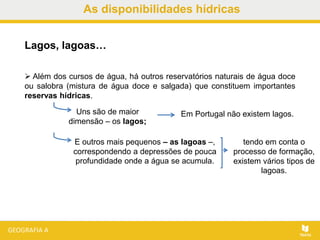 As disponibilidades hídricas
Lagos, lagoas…
Em Portugal não existem lagos.
 Além dos cursos de água, há outros reservatórios naturais de água doce
ou salobra (mistura de água doce e salgada) que constituem importantes
reservas hídricas.
Uns são de maior
dimensão – os lagos;
E outros mais pequenos – as lagoas –,
correspondendo a depressões de pouca
profundidade onde a água se acumula.
tendo em conta o
processo de formação,
existem vários tipos de
lagoas.
 