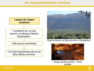 As disponibilidades hídricas
Lagoas de origem
tectónica
• As mais importantes são as de
Mira, Minde e Arrimal.
• Localizam-se, na sua
maioria, no Maciço Calcário
Estremenho.
• São pouco numerosas.
Polje de Minde, na Serra de Aire e Candeeiros
Grutas de Mira de Aire – Porto
de Mós
 
