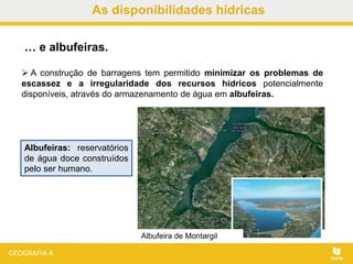 As disponibilidades hídricas
 A construção de barragens tem permitido minimizar os problemas de
escassez e a irregularidade dos recursos hídricos potencialmente
disponíveis, através do armazenamento de água em albufeiras.
… e albufeiras.
Albufeiras: reservatórios
de água doce construídos
pelo ser humano.
Albufeira de Montargil
 