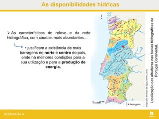 As disponibilidades hídricas
Localizaçãodasalbufeirasnasbaciashidrográficasde
PortugalContinental.
 As características do relevo e da rede
hidrográfica, com caudais mais abundantes…
• justificam a existência de mais
barragens no norte e centro do país,
onde há melhores condições para a
sua utilização e para a produção de
energia.
 
