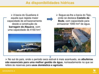 As disponibilidades hídricas
 Segue-se-lhe a bacia do Tejo,
onde se destaca Castelo de
Bode, com capacidade para
armazenar 1095 hm³ de água.
 A bacia do Guadiana é
aquela que regista maior
capacidade de armazenamento
desde a construção da
barragem do Alqueva, com
uma capacidade de 4150 hm³.
 No sul do país, onde o período seco estival é mais acentuado, as albufeiras
são essenciais para uma melhor gestão da água, nomeadamente no que se
refere às reservas para usos doméstico e agrícola.
 