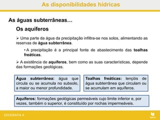 As disponibilidades hídricas
 Uma parte da água da precipitação infiltra-se nos solos, alimentando as
reservas de água subterrânea.
• A precipitação é a principal fonte de abastecimento das toalhas
freáticas.
 A existência de aquíferos, bem como as suas características, depende
das formações geológicas.
As águas subterrâneas…
Os aquíferos
Água subterrânea: água que
circula ou se acumula no subsolo,
a maior ou menor profundidade.
Toalhas freáticas: lençóis de
água subterrânea que circulam ou
se acumulam em aquíferos.
Aquíferos: formações geológicas permeáveis cujo limite inferior e, por
vezes, também o superior, é constituído por rochas impermeáveis.
 