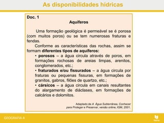 As disponibilidades hídricas
Doc. 1
Aquíferos
Uma formação geológica é permeável se é porosa
(com muitos poros) ou se tem numerosas fraturas e
fendas.
Conforme as características das rochas, assim se
formam diferentes tipos de aquíferos:
• porosos – a água circula através de poros, em
formações rochosas de areias limpas, arenitos,
conglomerados, etc.;
• fraturados e/ou fissurados – a água circula por
fraturas ou pequenas fissuras, em formações de
granitos, gabros, filões de quartzo, etc.;
• cársicos – a água circula em canais resultantes
do alargamento de diáclases, em formações de
calcários e dolomitos.
Adaptado de A Água Subterrânea, Conhecer
para Proteger e Preservar, versão online, IGM, 2001.
 