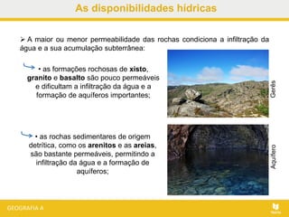 As disponibilidades hídricas
 A maior ou menor permeabilidade das rochas condiciona a infiltração da
água e a sua acumulação subterrânea:
• as formações rochosas de xisto,
granito e basalto são pouco permeáveis
e dificultam a infiltração da água e a
formação de aquíferos importantes;
GerêsAquífero
• as rochas sedimentares de origem
detrítica, como os arenitos e as areias,
são bastante permeáveis, permitindo a
infiltração da água e a formação de
aquíferos;
 