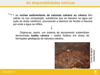 • as rochas sedimentares de natureza calcária ou cársica têm
calcite na sua composição, substância que se dissolve na água por
ação do ácido carbónico, provocando a abertura de fendas e fissuras
por onde a água se infiltra.
Origina-se, assim, um sistema de escoamento subterrâneo
denominado toalha cársica – toalha freática em áreas de
formações geológicas de natureza calcária.
Cursodeágua
subterrâneo
As disponibilidades hídricas
 