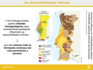 As disponibilidades hídricas
 Em Portugal existem
quatro unidades
hidrogeológicas cujas
características geológicas
influenciam as
disponibilidades hídricas…
Distribuiçãodasprincipaisformaçõesgeológicase
unidadeshidrogeológicas,emPortugalContinental.
que são maiores onde as
formações rochosas são
mais permeáveis e
porosas.
 