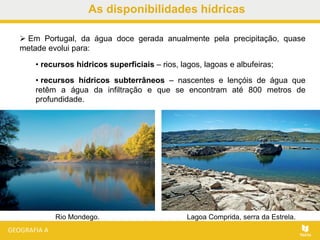 As disponibilidades hídricas
Rio Mondego. Lagoa Comprida, serra da Estrela.
 Em Portugal, da água doce gerada anualmente pela precipitação, quase
metade evolui para:
• recursos hídricos superficiais – rios, lagos, lagoas e albufeiras;
• recursos hídricos subterrâneos – nascentes e lençóis de água que
retêm a água da infiltração e que se encontram até 800 metros de
profundidade.
 