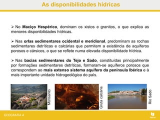 As disponibilidades hídricas
 No Maciço Hespérico, dominam os xistos e granitos, o que explica as
menores disponibilidades hídricas.
 Nas orlas sedimentares ocidental e meridional, predominam as rochas
sedimentares detríticas e calcárias que permitem a existência de aquíferos
porosos e cársicos, o que se reflete numa elevada disponibilidade hídrica.
 Nas bacias sedimentares do Tejo e Sado, constituídas principalmente
por formações sedimentares detríticas, formaram-se aquíferos porosos que
correspondem ao mais extenso sistema aquífero da península Ibérica e à
mais importante unidade hidrogeológica do país.
Monsanto
RioSado
Grutacalcária
 