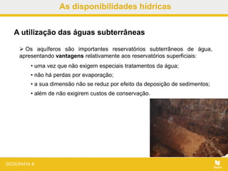 As disponibilidades hídricas
 Os aquíferos são importantes reservatórios subterrâneos de água,
apresentando vantagens relativamente aos reservatórios superficiais:
• uma vez que não exigem especiais tratamentos da água;
• não há perdas por evaporação;
• a sua dimensão não se reduz por efeito da deposição de sedimentos;
• além de não exigirem custos de conservação.
A utilização das águas subterrâneas
 