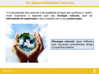 As disponibilidades hídricas
 A manutenção das reservas e da qualidade da água dos aquíferos é, assim,
muito importante e depende quer das recargas naturais, quer da
intensidade da exploração e dos cuidados com a sua preservação.
Recargas naturais: água infiltrada
que, escoando verticalmente, atinge
a superfície freática.
 